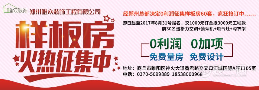 商丘唯众装饰工程有限公司 样板房火热征集中 经郑州总部决定0利润征集样板房60套,疯狂抢订中…… 即日起至2017年8月31号报名,交1000元订金抵3000元工程款,前30名送格力空调+抽烟机+燃气灶+晾衣架 0利润 0加项 免费量房 免费设计 地址:商丘市睢阳区神火大道香君路交叉口汇城国际A座1105室 电话:0370-5099889 18538000968 唯质求存 服务大众 商丘唯众装饰工程有限公司 样板房火热征集中 经郑州总部决定0利润征集样板房60套,疯狂抢订中…… 即日起至2017年8月31号报名,交1000元订金抵3000元工程款,前30名送格力空调+抽烟机+燃气灶+晾衣架 0利润 0加项 免费量房 免费设计 地址:商丘市睢阳区神火大道香君路交叉口汇城国际A座1105室 电话:0370-5099889 18538000968 唯质求存 服务大众